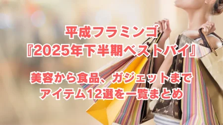 平成フラミンゴ『2025年下半期ベストバイ』で紹介されたアイテム一覧!美容から食品、ガジェットまで12選を紹介